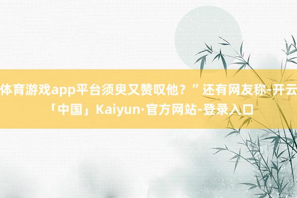 体育游戏app平台须臾又赞叹他?”还有网友称-开云「中国」Kaiyun·官方网站-登录入口