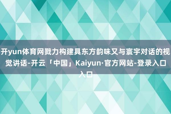 开yun体育网戮力构建具东方韵味又与寰宇对话的视觉讲话-开云「中国」Kaiyun·官方网站-登录入口