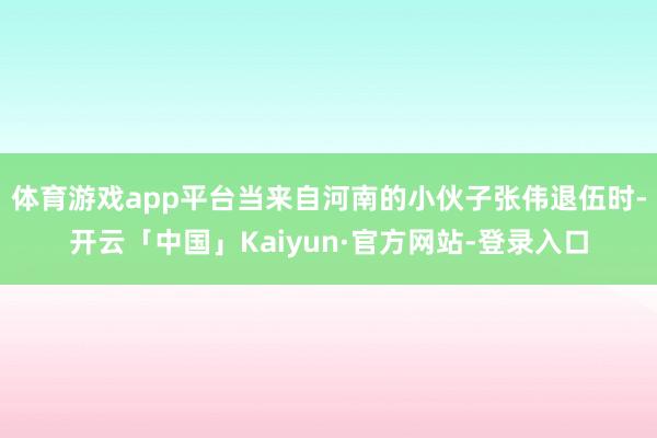 体育游戏app平台当来自河南的小伙子张伟退伍时-开云「中国」Kaiyun·官方网站-登录入口