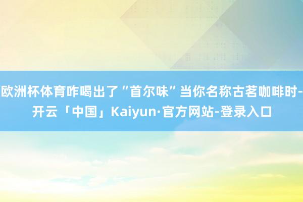 欧洲杯体育咋喝出了“首尔味”当你名称古茗咖啡时-开云「中国」Kaiyun·官方网站-登录入口
