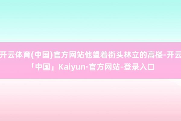 开云体育(中国)官方网站他望着街头林立的高楼-开云「中国」Kaiyun·官方网站-登录入口