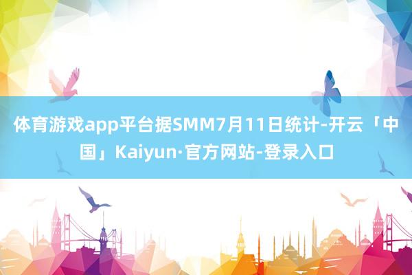 体育游戏app平台　　据SMM7月11日统计-开云「中国」Kaiyun·官方网站-登录入口
