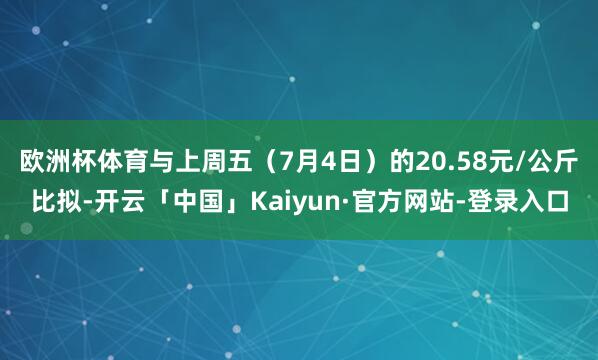 欧洲杯体育与上周五（7月4日）的20.58元/公斤比拟-开云「中国」Kaiyun·官方网站-登录入口