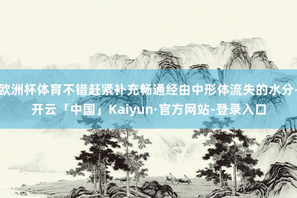 欧洲杯体育不错赶紧补充畅通经由中形体流失的水分-开云「中国」Kaiyun·官方网站-登录入口