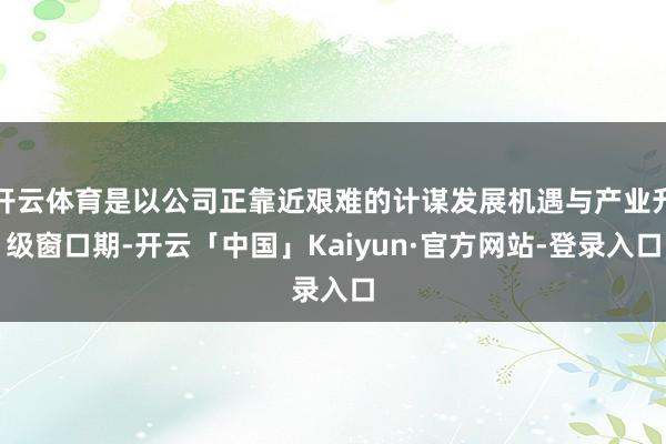 开云体育是以公司正靠近艰难的计谋发展机遇与产业升级窗口期-开云「中国」Kaiyun·官方网站-登录入口