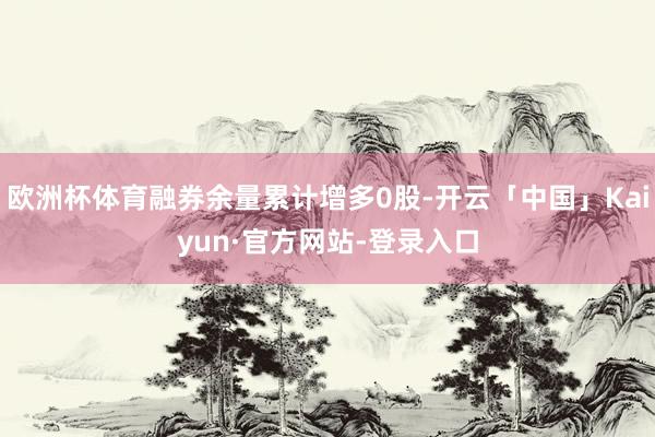 欧洲杯体育融券余量累计增多0股-开云「中国」Kaiyun·官方网站-登录入口