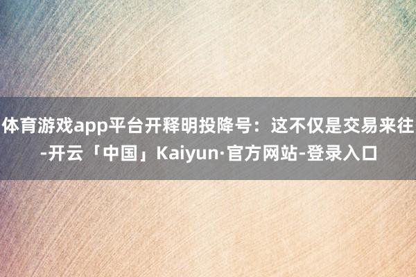 体育游戏app平台开释明投降号:这不仅是交易来往-开云「中国」Kaiyun·官方网站-登录入口