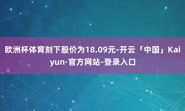 欧洲杯体育刻下股价为18.09元-开云「中国」Kaiyun·官方网站-登录入口