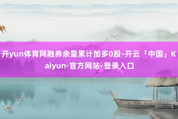 开yun体育网融券余量累计加多0股-开云「中国」Kaiyun·官方网站-登录入口