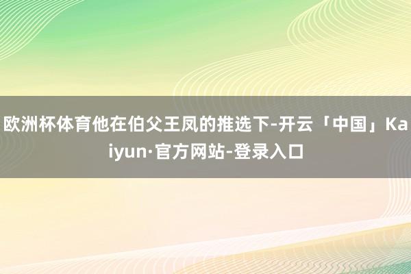 欧洲杯体育他在伯父王凤的推选下-开云「中国」Kaiyun·官方网站-登录入口