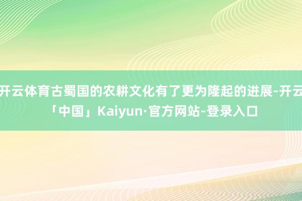 开云体育古蜀国的农耕文化有了更为隆起的进展-开云「中国」Kaiyun·官方网站-登录入口