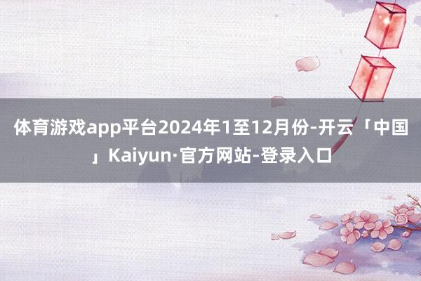 体育游戏app平台 2024年1至12月份-开云「中国」Kaiyun·官方网站-登录入口