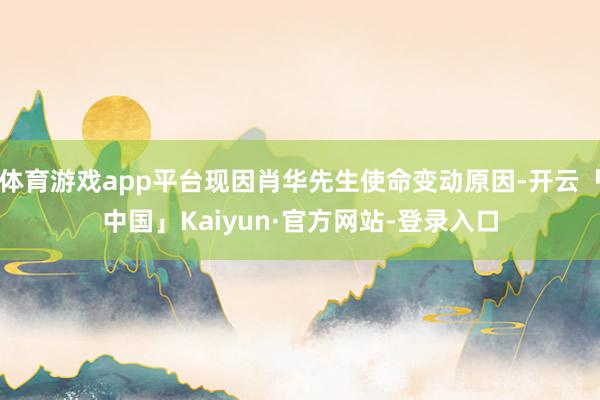 体育游戏app平台现因肖华先生使命变动原因-开云「中国」Kaiyun·官方网站-登录入口