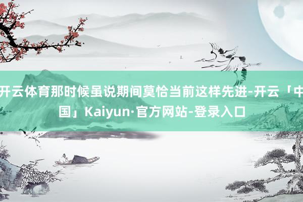 开云体育那时候虽说期间莫恰当前这样先进-开云「中国」Kaiyun·官方网站-登录入口