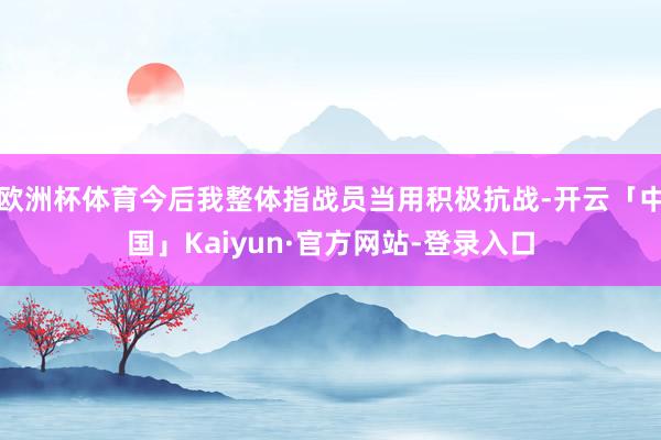 欧洲杯体育今后我整体指战员当用积极抗战-开云「中国」Kaiyun·官方网站-登录入口
