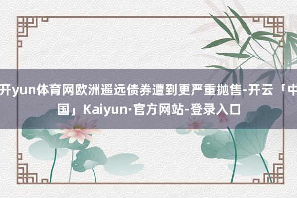 开yun体育网欧洲遥远债券遭到更严重抛售-开云「中国」Kaiyun·官方网站-登录入口