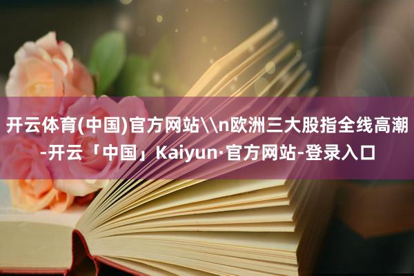 开云体育(中国)官方网站\n欧洲三大股指全线高潮-开云「中国」Kaiyun·官方网站-登录入口