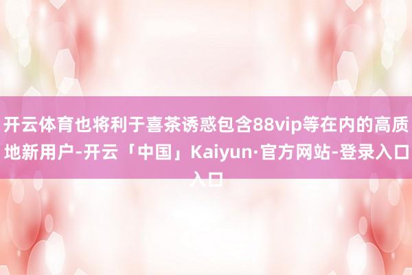 开云体育也将利于喜茶诱惑包含88vip等在内的高质地新用户-开云「中国」Kaiyun·官方网站-登录入口
