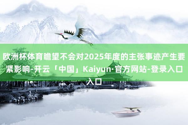 欧洲杯体育瞻望不会对2025年度的主张事迹产生要紧影响-开云「中国」Kaiyun·官方网站-登录入口