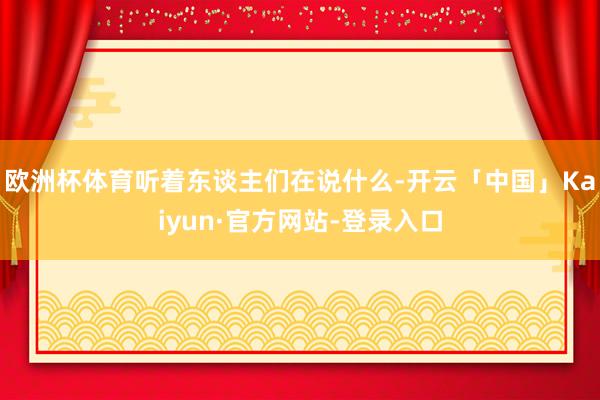 欧洲杯体育听着东谈主们在说什么-开云「中国」Kaiyun·官方网站-登录入口