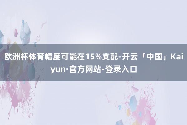 欧洲杯体育幅度可能在15%支配-开云「中国」Kaiyun·官方网站-登录入口