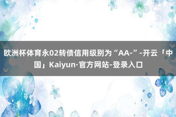 欧洲杯体育永02转债信用级别为“AA-”-开云「中国」Kaiyun·官方网站-登录入口