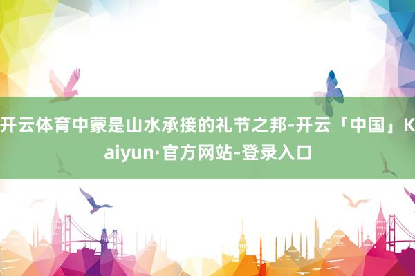 开云体育中蒙是山水承接的礼节之邦-开云「中国」Kaiyun·官方网站-登录入口