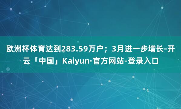 欧洲杯体育达到283.59万户；3月进一步增长-开云「中国」Kaiyun·官方网站-登录入口