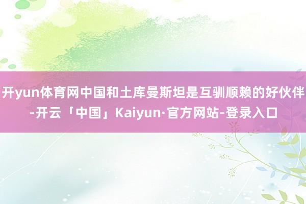 开yun体育网中国和土库曼斯坦是互驯顺赖的好伙伴-开云「中国」Kaiyun·官方网站-登录入口