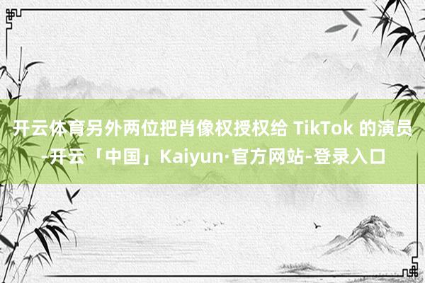 开云体育另外两位把肖像权授权给 TikTok 的演员-开云「中国」Kaiyun·官方网站-登录入口