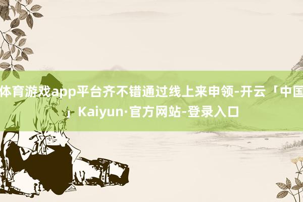 体育游戏app平台齐不错通过线上来申领-开云「中国」Kaiyun·官方网站-登录入口