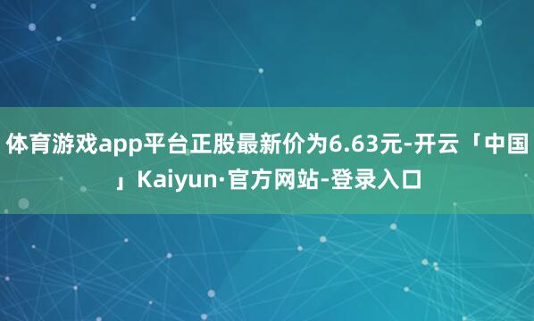 体育游戏app平台正股最新价为6.63元-开云「中国」Kaiyun·官方网站-登录入口