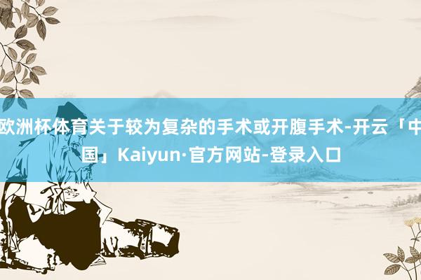 欧洲杯体育关于较为复杂的手术或开腹手术-开云「中国」Kaiyun·官方网站-登录入口