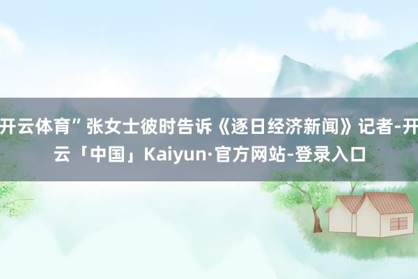 开云体育”张女士彼时告诉《逐日经济新闻》记者-开云「中国」Kaiyun·官方网站-登录入口
