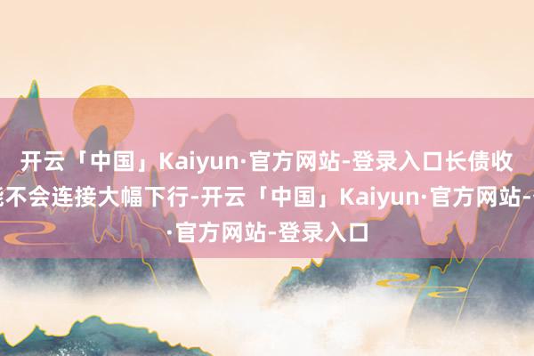 开云「中国」Kaiyun·官方网站-登录入口长债收益率可能不会连接大幅下行-开云「中国」Kaiyun·官方网站-登录入口