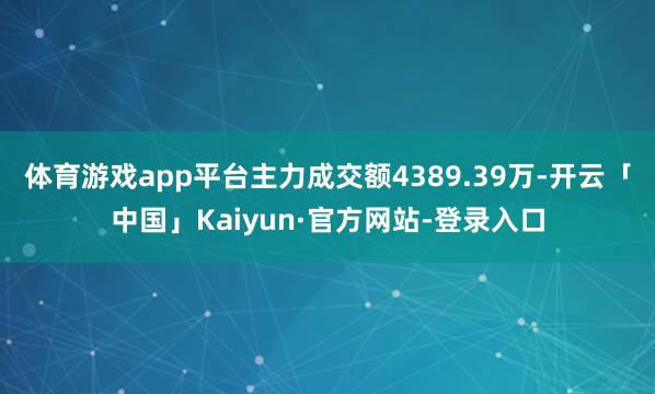 体育游戏app平台主力成交额4389.39万-开云「中国」Kaiyun·官方网站-登录入口
