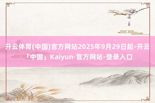 开云体育(中国)官方网站2025年9月29日起-开云「中国」Kaiyun·官方网站-登录入口