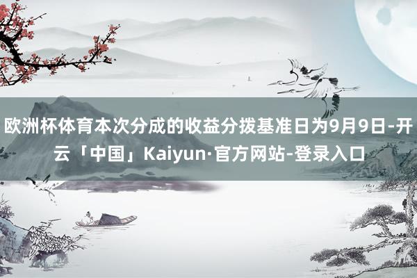 欧洲杯体育本次分成的收益分拨基准日为9月9日-开云「中国」Kaiyun·官方网站-登录入口