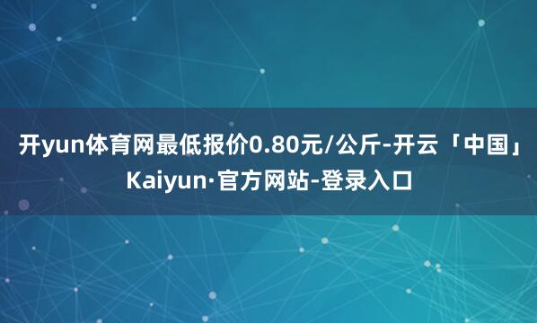 开yun体育网最低报价0.80元/公斤-开云「中国」Kaiyun·官方网站-登录入口