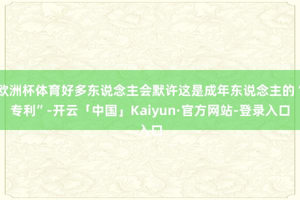欧洲杯体育好多东说念主会默许这是成年东说念主的“专利”-开云「中国」Kaiyun·官方网站-登录入口