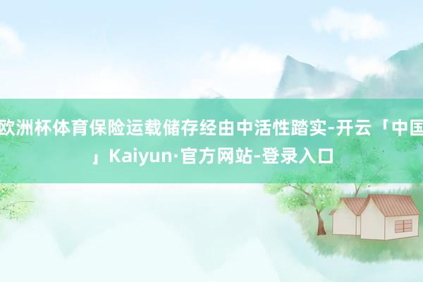 欧洲杯体育保险运载储存经由中活性踏实-开云「中国」Kaiyun·官方网站-登录入口