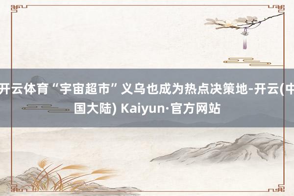 开云体育“宇宙超市”义乌也成为热点决策地-开云(中国大陆) Kaiyun·官方网站