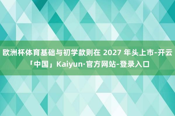 欧洲杯体育基础与初学款则在 2027 年头上市-开云「中国」Kaiyun·官方网站-登录入口