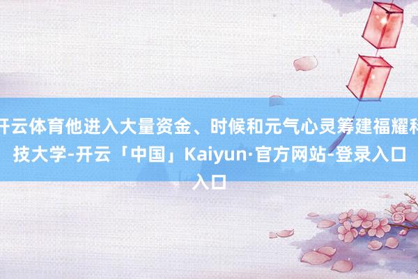 开云体育他进入大量资金、时候和元气心灵筹建福耀科技大学-开云「中国」Kaiyun·官方网站-登录入口