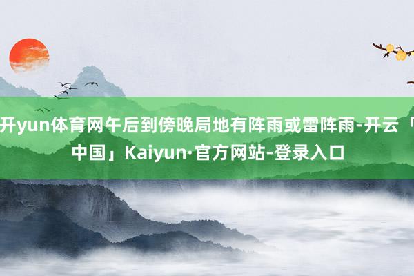 开yun体育网午后到傍晚局地有阵雨或雷阵雨-开云「中国」Kaiyun·官方网站-登录入口