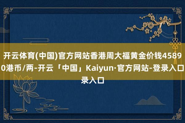 开云体育(中国)官方网站香港周大福黄金价钱45890港币/两-开云「中国」Kaiyun·官方网站-登录入口