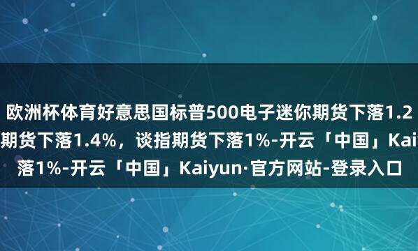 欧洲杯体育好意思国标普500电子迷你期货下落1.2%，纳斯达克100指数期货下落1.4%，谈指期货下落1%-开云「中国」Kaiyun·官方网站-登录入口