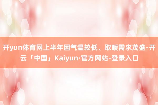 开yun体育网　　上半年因气温较低、取暖需求茂盛-开云「中国」Kaiyun·官方网站-登录入口