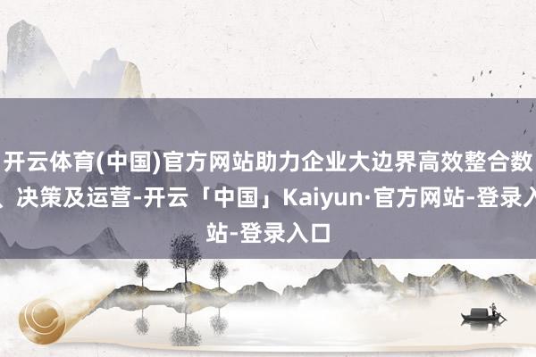 开云体育(中国)官方网站助力企业大边界高效整合数据、决策及运营-开云「中国」Kaiyun·官方网站-登录入口