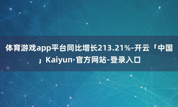 体育游戏app平台同比增长213.21%-开云「中国」Kaiyun·官方网站-登录入口